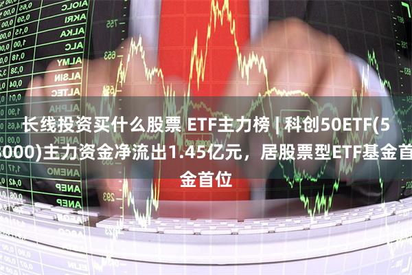 长线投资买什么股票 ETF主力榜 | 科创50ETF(588000)主力资金净流出1.45亿元，居股票型ETF基金首位