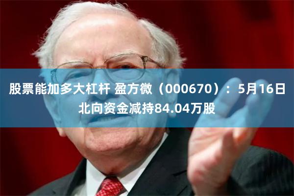 股票能加多大杠杆 盈方微（000670）：5月16日北向资金减持84.04万股