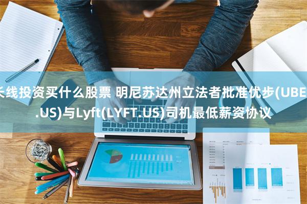 长线投资买什么股票 明尼苏达州立法者批准优步(UBER.US)与Lyft(LYFT.US)司机最低薪资协议