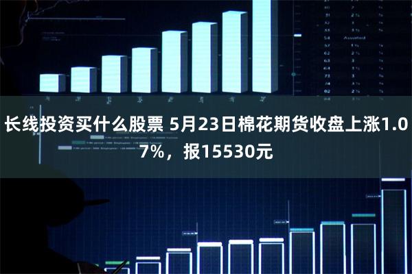 长线投资买什么股票 5月23日棉花期货收盘上涨1.07%，报15530元