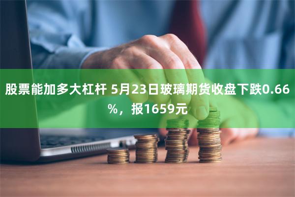 股票能加多大杠杆 5月23日玻璃期货收盘下跌0.66%，报1659元