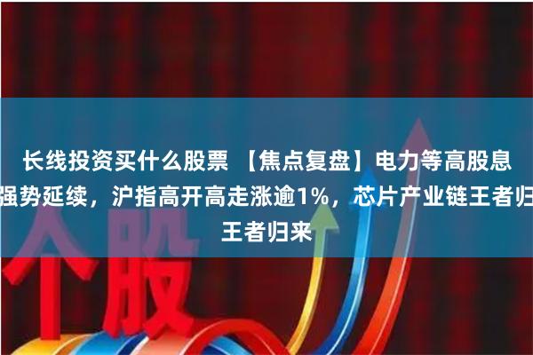 长线投资买什么股票 【焦点复盘】电力等高股息股强势延续，沪指高开高走涨逾1%，芯片产业链王者归来