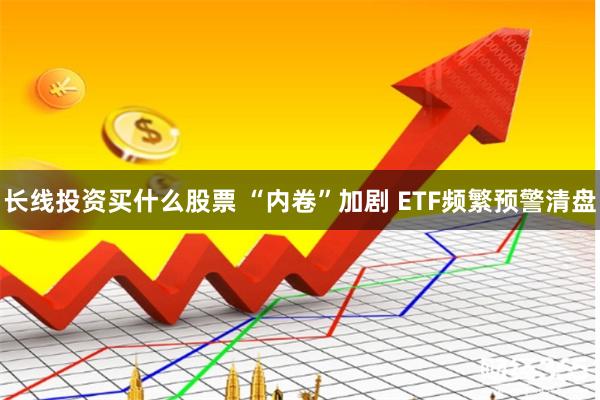 长线投资买什么股票 “内卷”加剧 ETF频繁预警清盘