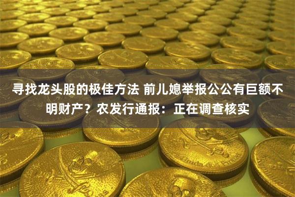 寻找龙头股的极佳方法 前儿媳举报公公有巨额不明财产？农发行通报：正在调查核实