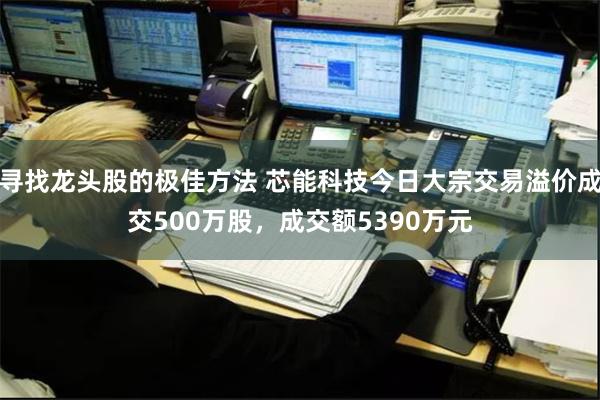 寻找龙头股的极佳方法 芯能科技今日大宗交易溢价成交500万股，成交额5390万元