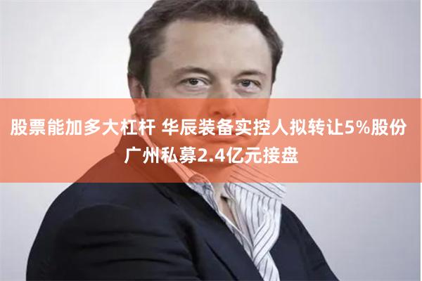 股票能加多大杠杆 华辰装备实控人拟转让5%股份 广州私募2.4亿元接盘