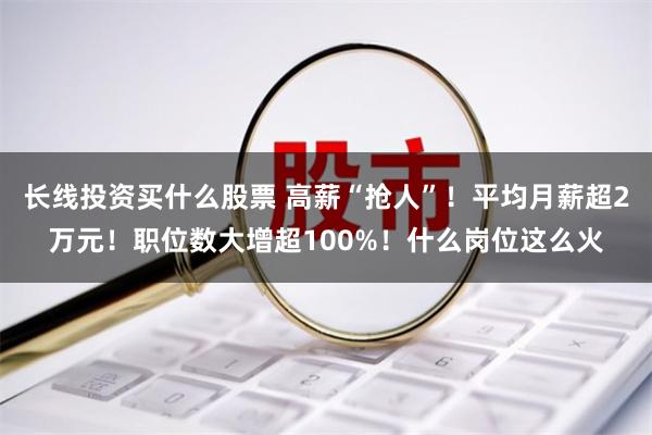 长线投资买什么股票 高薪“抢人”！平均月薪超2万元！职位数大增超100%！什么岗位这么火