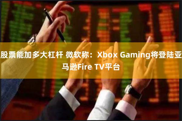 股票能加多大杠杆 微软称：Xbox Gaming将登陆亚马逊Fire TV平台