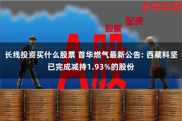 长线投资买什么股票 首华燃气最新公告: 西藏科坚已完成减