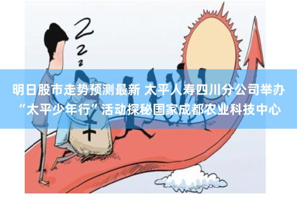 明日股市走势预测最新 太平人寿四川分公司举办“太平少年行”活动探秘国家成都农业科技中心