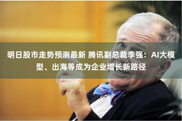 明日股市走势预测最新 腾讯副总裁李强：AI大模型、出海等成为企业增长新路径