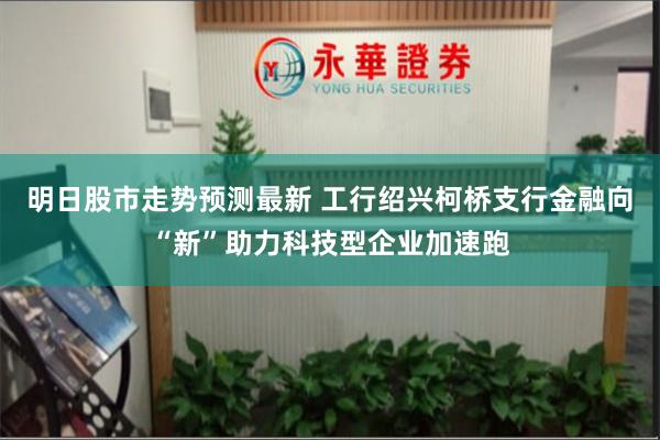 明日股市走势预测最新 工行绍兴柯桥支行金融向“新”助力科技型企业加速跑