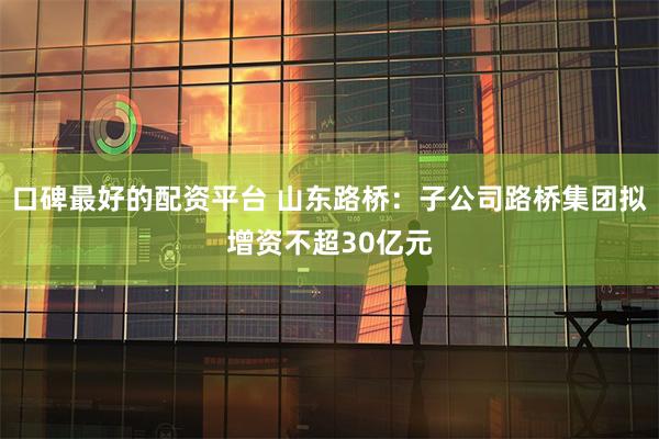 口碑最好的配资平台 山东路桥：子公司路桥集团拟增资不超30亿元