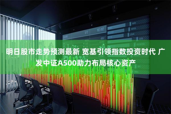 明日股市走势预测最新 宽基引领指数投资时代 广发中证A500助力布局核心资产
