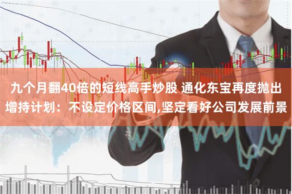 九个月翻40倍的短线高手炒股 通化东宝再度抛出增持计划：不设定价格区间,坚定看好公司发展前景