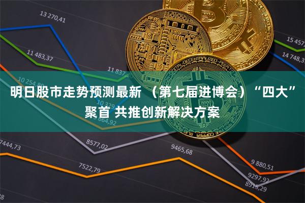 明日股市走势预测最新 （第七届进博会）“四大”聚首 共推创新解决方案