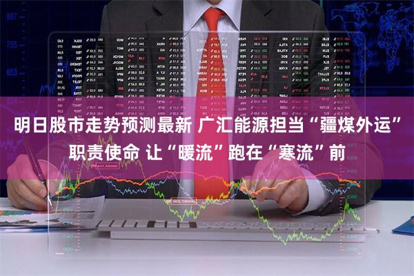 明日股市走势预测最新 广汇能源担当“疆煤外运”职责使命 让“暖流”跑在“寒流”前
