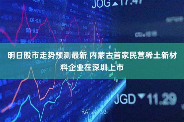 明日股市走势预测最新 内蒙古首家民营稀土新材料企业在深圳上市