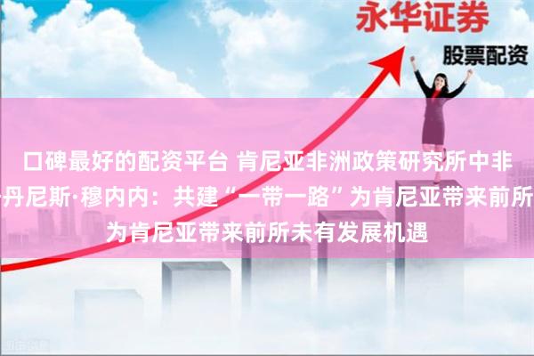 口碑最好的配资平台 肯尼亚非洲政策研究所中非中心执行主任丹尼斯·穆内内：共建“一带一路”为肯尼亚带来前所未有发展机遇