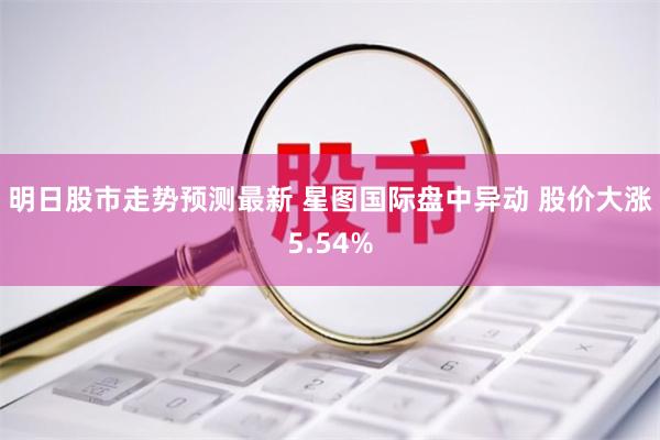 明日股市走势预测最新 星图国际盘中异动 股价大涨5.54%