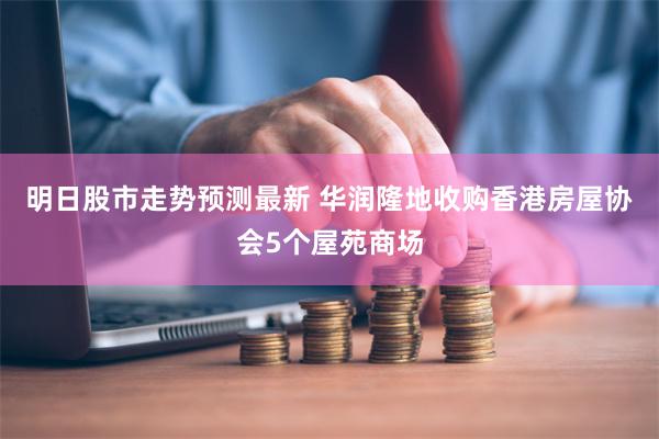 明日股市走势预测最新 华润隆地收购香港房屋协会5个屋苑商