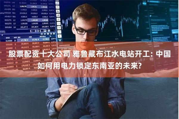 股票配资十大公司 雅鲁藏布江水电站开工: 中国如何用电力锁定东南亚的未来?